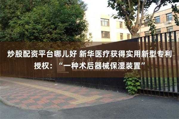 炒股配资平台哪儿好 新华医疗获得实用新型专利授权：“一种术后器械保湿装置”