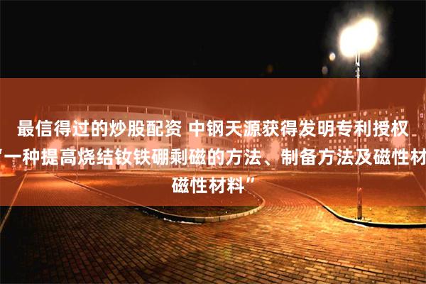 最信得过的炒股配资 中钢天源获得发明专利授权：“一种提高烧结钕铁硼剩磁的方法、制备方法及磁性材料”