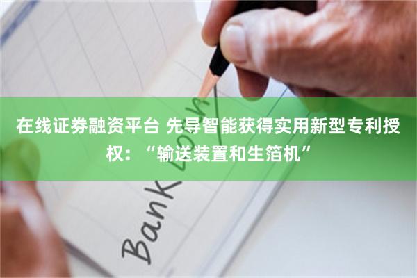 在线证劵融资平台 先导智能获得实用新型专利授权：“输送装置和生箔机”