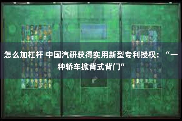 怎么加杠杆 中国汽研获得实用新型专利授权：“一种轿车掀背式背门”