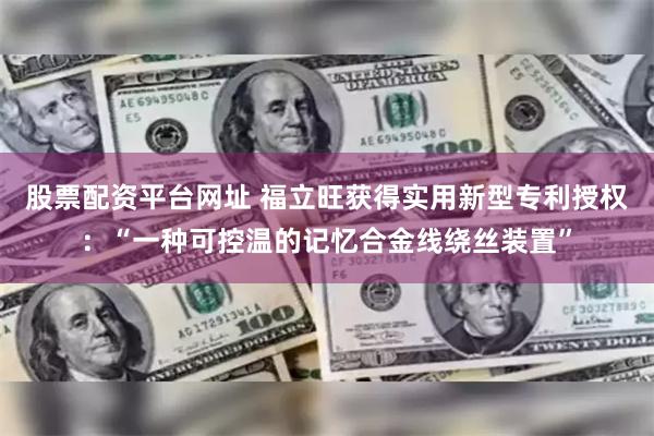 股票配资平台网址 福立旺获得实用新型专利授权：“一种可控温的记忆合金线绕丝装置”