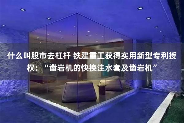 什么叫股市去杠杆 铁建重工获得实用新型专利授权：“凿岩机的快换注水套及凿岩机”