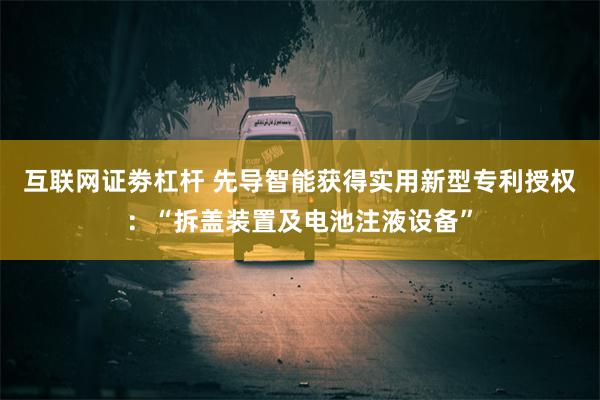 互联网证劵杠杆 先导智能获得实用新型专利授权：“拆盖装置及电池注液设备”