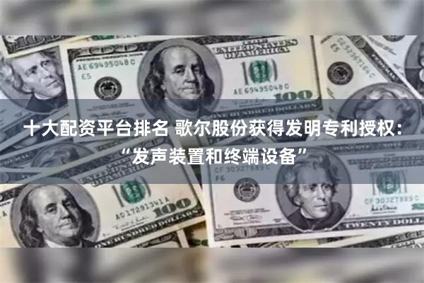 十大配资平台排名 歌尔股份获得发明专利授权：“发声装置和终端设备”