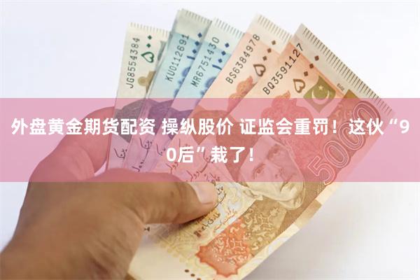 外盘黄金期货配资 操纵股价 证监会重罚！这伙“90后”栽了！