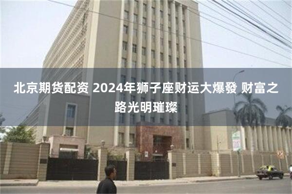 北京期货配资 2024年狮子座财运大爆發 财富之路光明璀璨