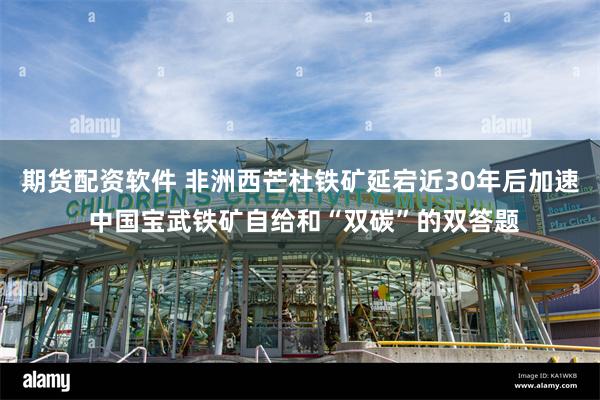 期货配资软件 非洲西芒杜铁矿延宕近30年后加速 中国宝武铁矿自给和“双碳”的双答题