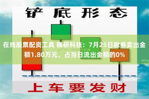 在线股票配资工具 精研科技：7月25日融券卖出金额1.80万元，占当日流出金额的0%