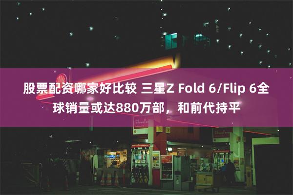 股票配资哪家好比较 三星Z Fold 6/Flip 6全球销量或达880万部，和前代持平