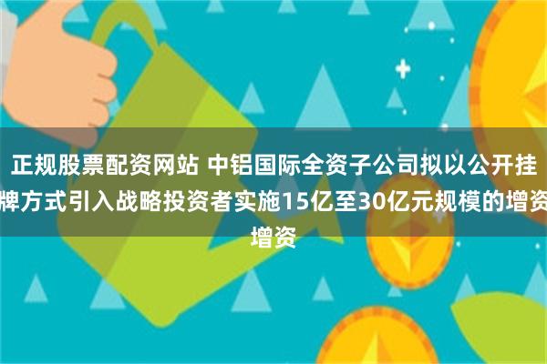 正规股票配资网站 中铝国际全资子公司拟以公开挂牌方式引入战略投资者实施15亿至30亿元规模的增资