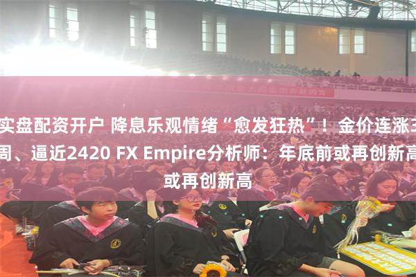 实盘配资开户 降息乐观情绪“愈发狂热”！金价连涨3周、逼近2420 FX Empire分析师：年底前或再创新高