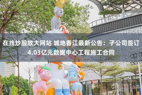 在线炒股放大网站 城地香江最新公告：子公司签订4.03亿元数据中心工程施工合同