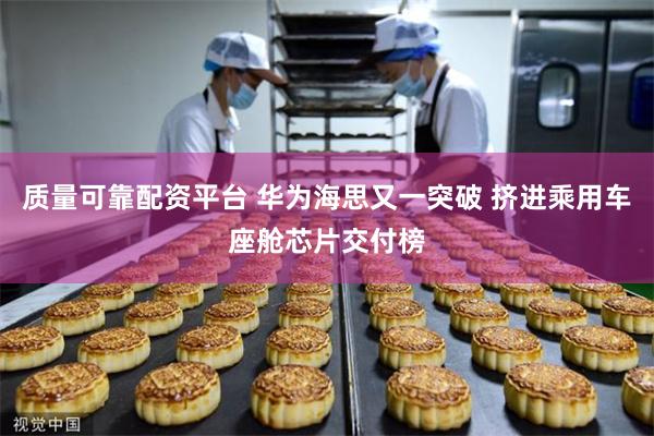 质量可靠配资平台 华为海思又一突破 挤进乘用车座舱芯片交付榜