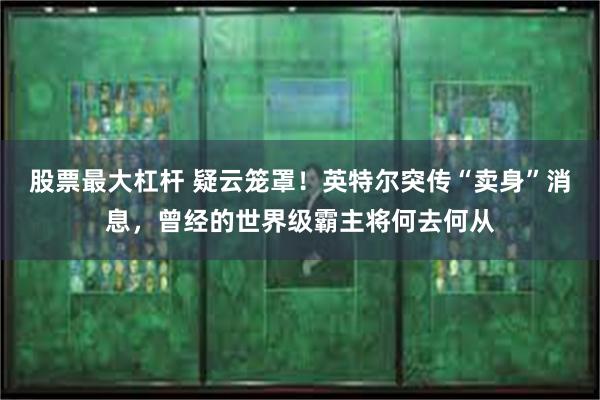 股票最大杠杆 疑云笼罩！英特尔突传“卖身”消息，曾经的世界级霸主将何去何从