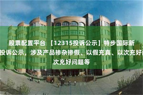 股票配置平台 【12315投诉公示】特步国际新增5件投诉公示，涉及产品掺杂掺假、以假充真、以次充好问题等