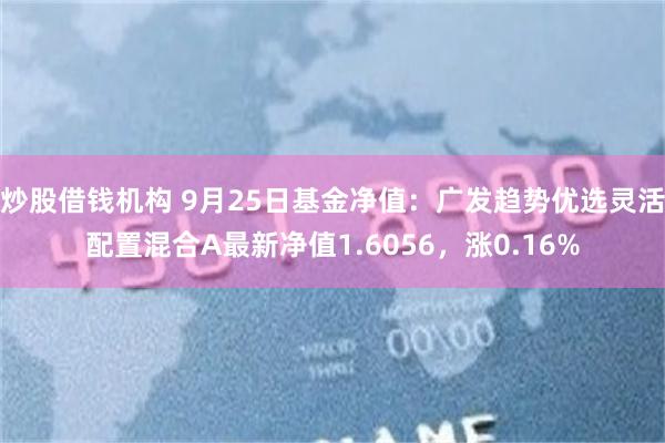 炒股借钱机构 9月25日基金净值：广发趋势优选灵活配置混合A最新净值1.6056，涨0.16%