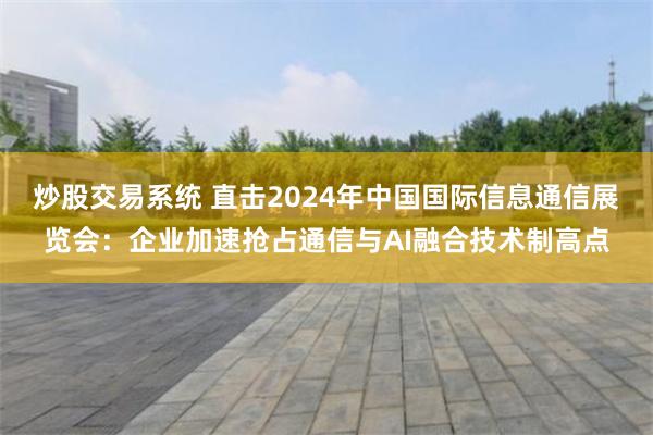 炒股交易系统 直击2024年中国国际信息通信展览会：企业加速抢占通信与AI融合技术制高点