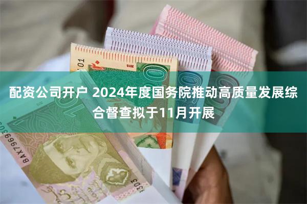 配资公司开户 2024年度国务院推动高质量发展综合督查拟于11月开展