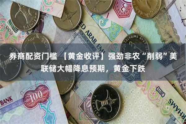 券商配资门槛 【黄金收评】强劲非农“削弱”美联储大幅降息预期，黄金下跌