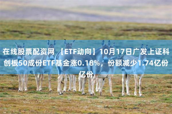 在线股票配资网 【ETF动向】10月17日广发上证科创板50成份ETF基金涨0.18%，份额减少1.74亿份