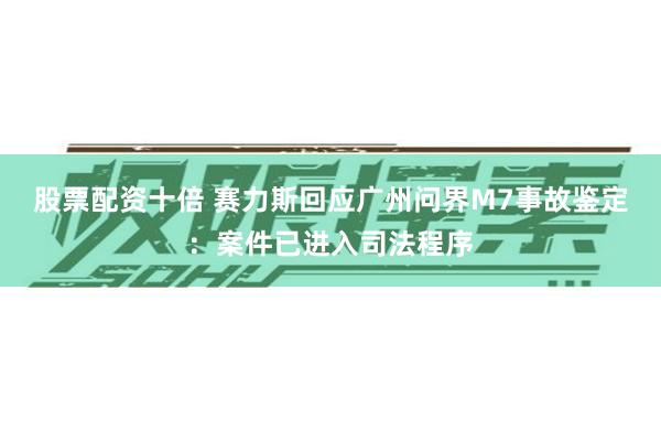 股票配资十倍 赛力斯回应广州问界M7事故鉴定：案件已进入司法程序