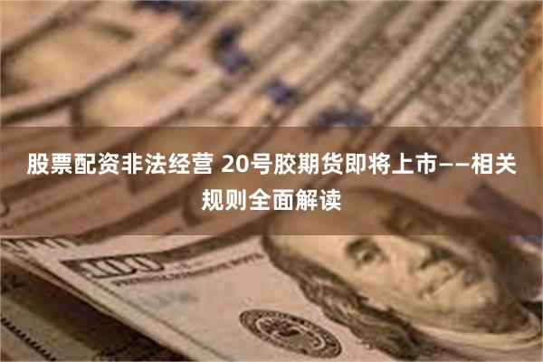 股票配资非法经营 20号胶期货即将上市——相关规则全面解读