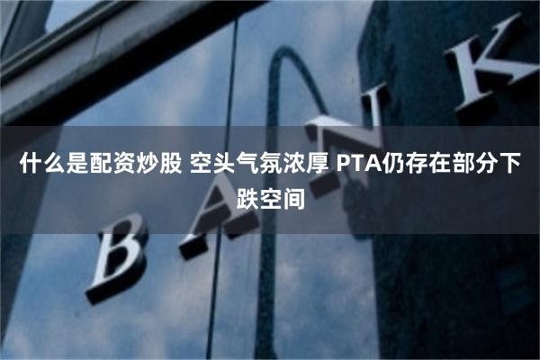 什么是配资炒股 空头气氛浓厚 PTA仍存在部分下跌空间