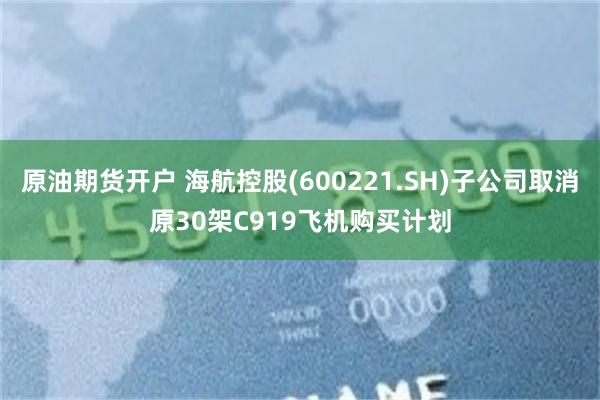 原油期货开户 海航控股(600221.SH)子公司取消原30架C919飞机购买计划