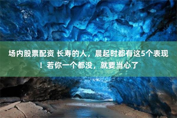 场内股票配资 长寿的人，晨起时都有这5个表现！若你一个都没，就要当心了