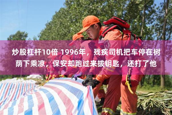 炒股杠杆10倍 1996年，残疾司机把车停在树荫下乘凉，保安却跑过来拔钥匙，还打了他