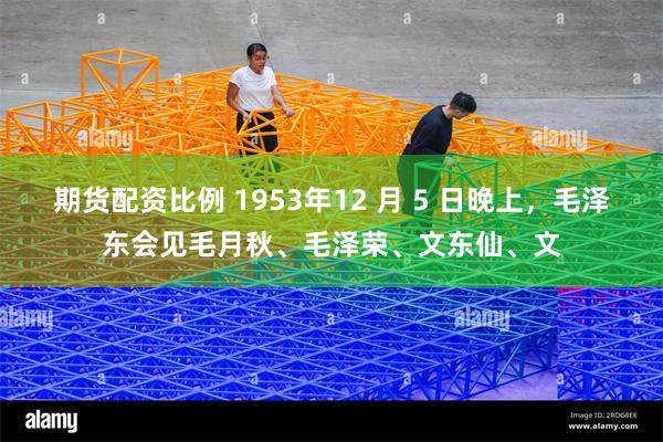 期货配资比例 1953年12 月 5 日晚上，毛泽东会见毛月秋、毛泽荣、文东仙、文