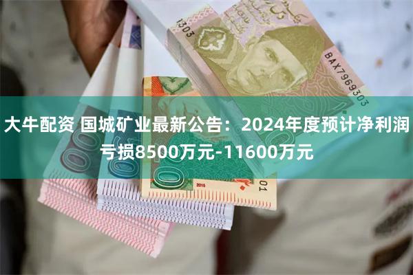 大牛配资 国城矿业最新公告：2024年度预计净利润亏损8500万元-11600万元