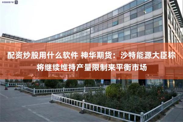 配资炒股用什么软件 神华期货：沙特能源大臣称将继续维持产量限制来平衡市场